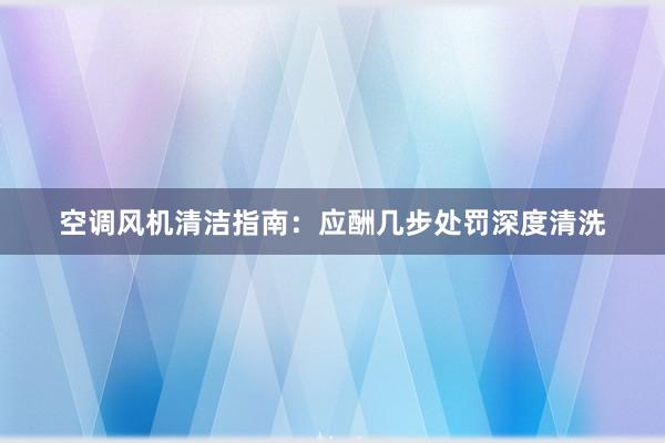 空调风机清洁指南：应酬几步处罚深度清洗